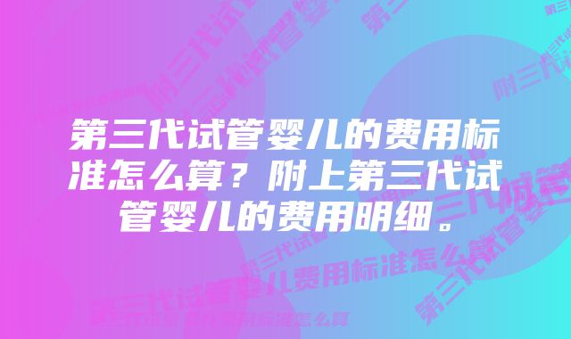 第三代试管婴儿的费用标准怎么算？附上第三代试管婴儿的费用明细。