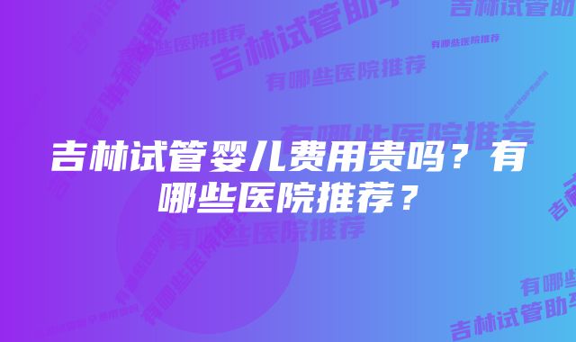 吉林试管婴儿费用贵吗？有哪些医院推荐？