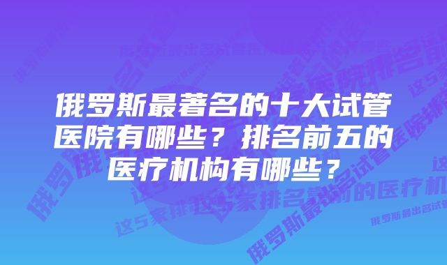 俄罗斯最著名的十大试管医院有哪些？排名前五的医疗机构有哪些？