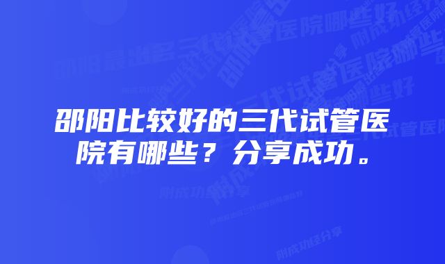 邵阳比较好的三代试管医院有哪些？分享成功。