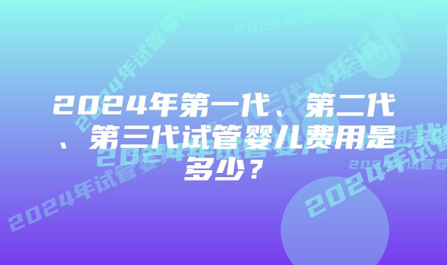 2024年第一代、第二代、第三代试管婴儿费用是多少？