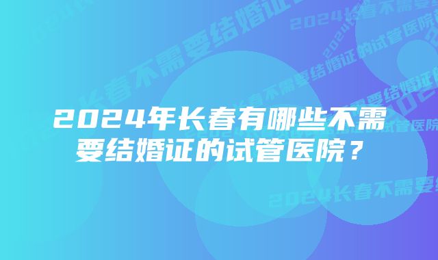 2024年长春有哪些不需要结婚证的试管医院？