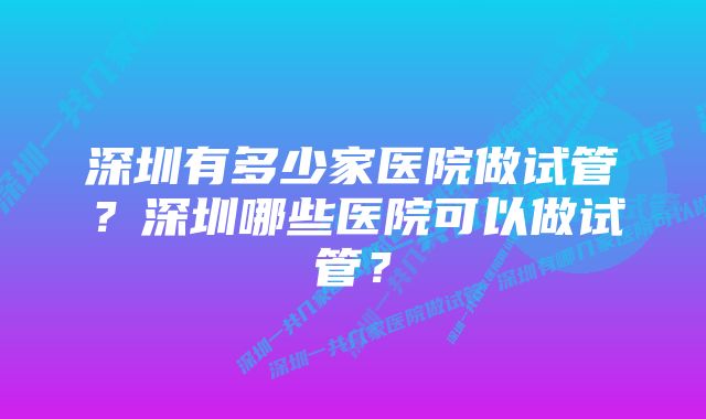 深圳有多少家医院做试管？深圳哪些医院可以做试管？