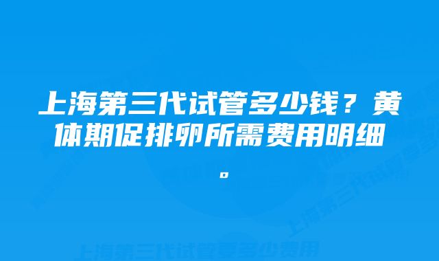 上海第三代试管多少钱？黄体期促排卵所需费用明细。