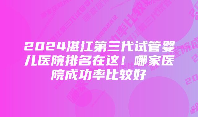 2024湛江第三代试管婴儿医院排名在这！哪家医院成功率比较好