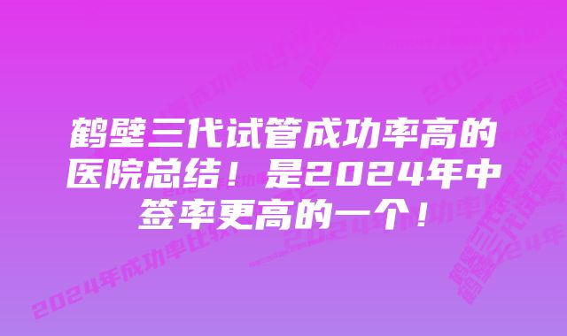 鹤壁三代试管成功率高的医院总结！是2024年中签率更高的一个！