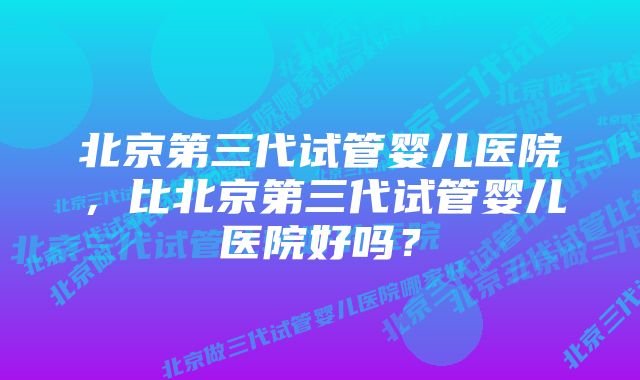 北京第三代试管婴儿医院，比北京第三代试管婴儿医院好吗？