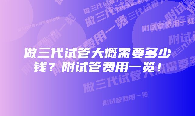 做三代试管大概需要多少钱？附试管费用一览！