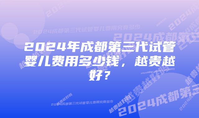 2024年成都第三代试管婴儿费用多少钱，越贵越好？