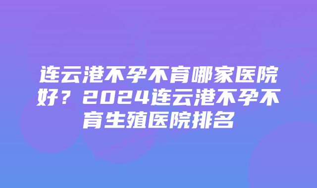 连云港不孕不育哪家医院好？2024连云港不孕不育生殖医院排名