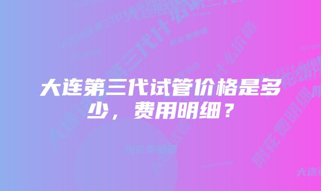 大连第三代试管价格是多少，费用明细？