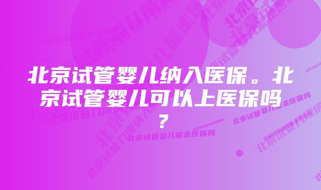 北京试管婴儿纳入医保。北京试管婴儿可以上医保吗？