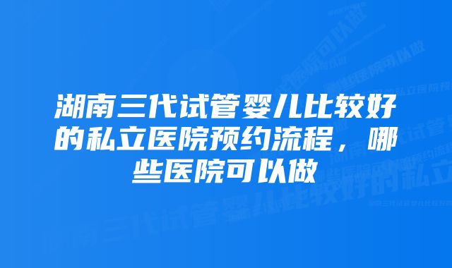 湖南三代试管婴儿比较好的私立医院预约流程，哪些医院可以做