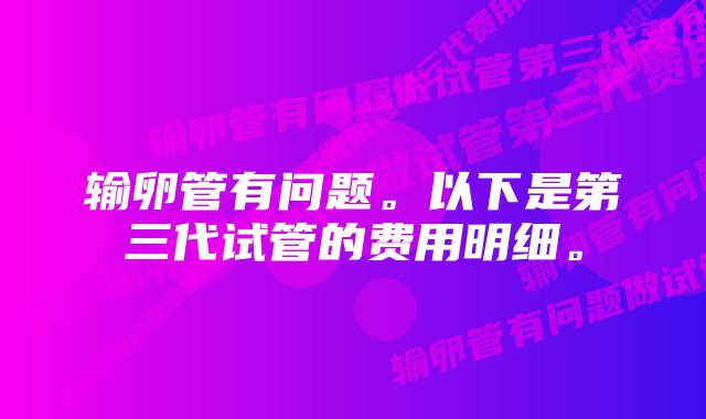 输卵管有问题。以下是第三代试管的费用明细。