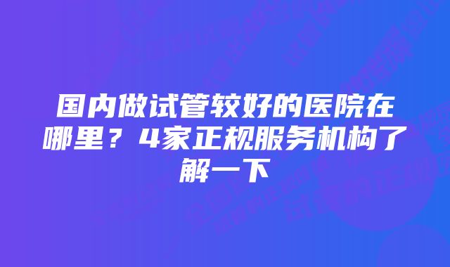 国内做试管较好的医院在哪里？4家正规服务机构了解一下