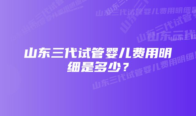 山东三代试管婴儿费用明细是多少？