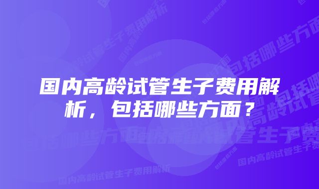 国内高龄试管生子费用解析，包括哪些方面？