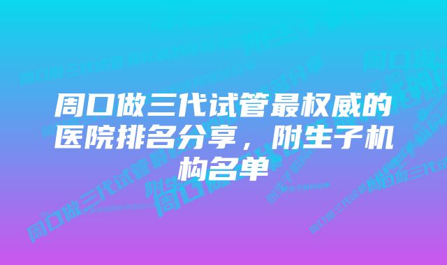 周口做三代试管最权威的医院排名分享，附生子机构名单