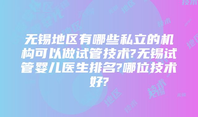 无锡地区有哪些私立的机构可以做试管技术?无锡试管婴儿医生排名?哪位技术好?