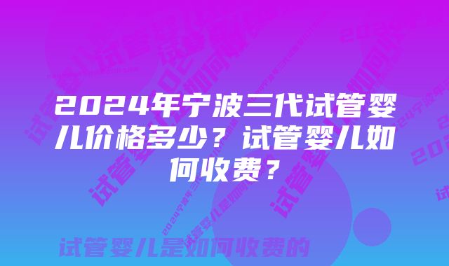 2024年宁波三代试管婴儿价格多少？试管婴儿如何收费？