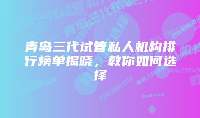 青岛三代试管私人机构排行榜单揭晓，教你如何选择