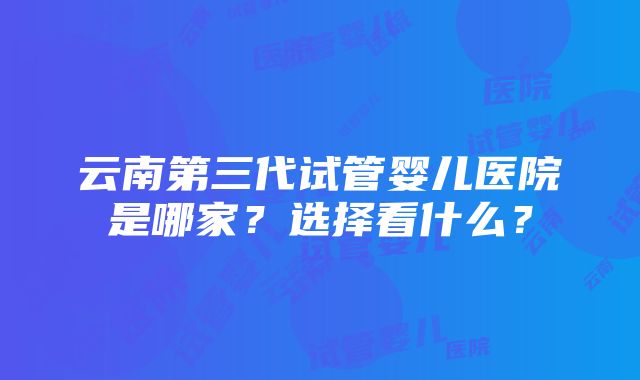 云南第三代试管婴儿医院是哪家？选择看什么？