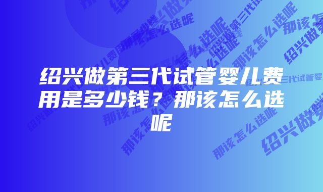 绍兴做第三代试管婴儿费用是多少钱？那该怎么选呢