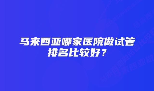 马来西亚哪家医院做试管排名比较好？