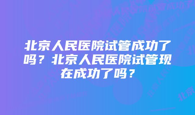 北京人民医院试管成功了吗？北京人民医院试管现在成功了吗？