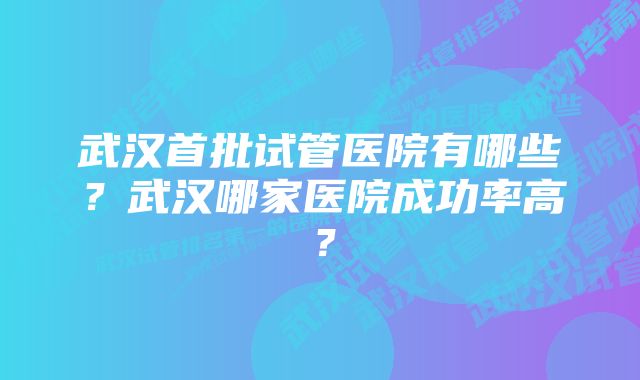 武汉首批试管医院有哪些？武汉哪家医院成功率高？