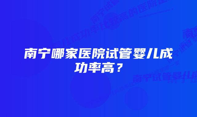 南宁哪家医院试管婴儿成功率高？