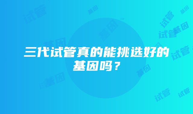 三代试管真的能挑选好的基因吗？