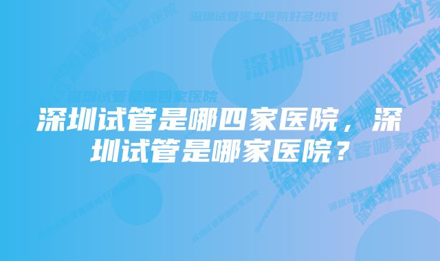 深圳试管是哪四家医院，深圳试管是哪家医院？