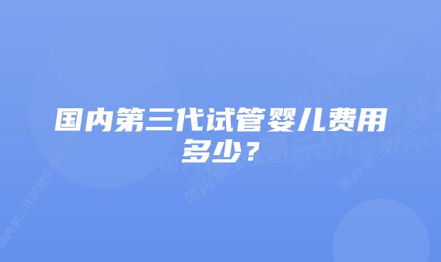 国内第三代试管婴儿费用多少？