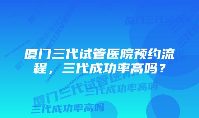 厦门三代试管医院预约流程，三代成功率高吗？