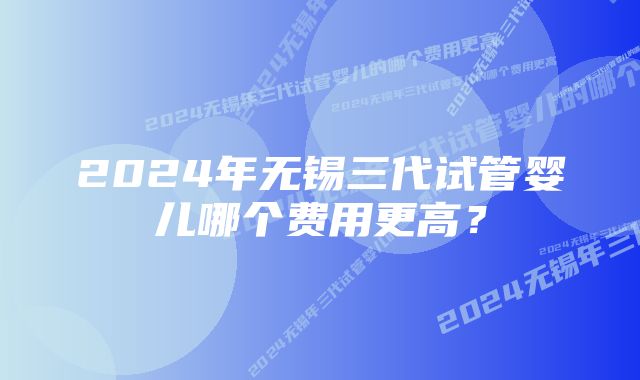 2024年无锡三代试管婴儿哪个费用更高？