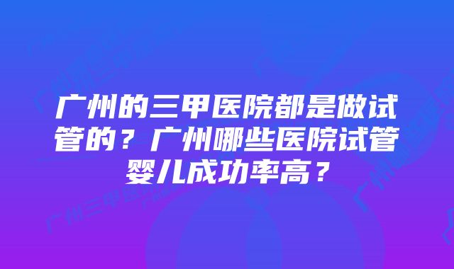 广州的三甲医院都是做试管的？广州哪些医院试管婴儿成功率高？