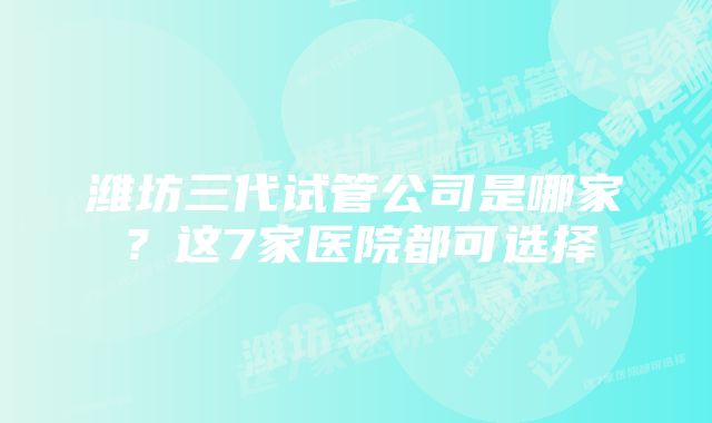 潍坊三代试管公司是哪家？这7家医院都可选择