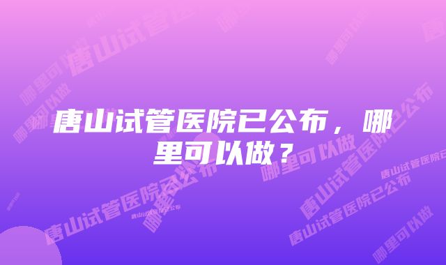 唐山试管医院已公布，哪里可以做？