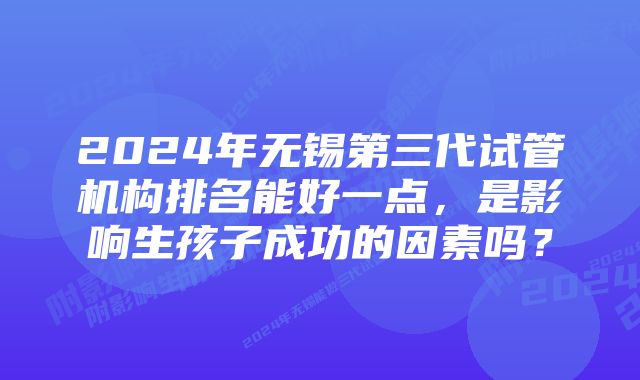 2024年无锡第三代试管机构排名能好一点，是影响生孩子成功的因素吗？