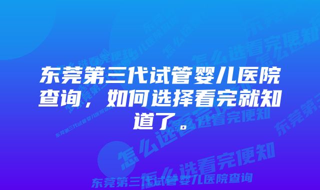 东莞第三代试管婴儿医院查询，如何选择看完就知道了。