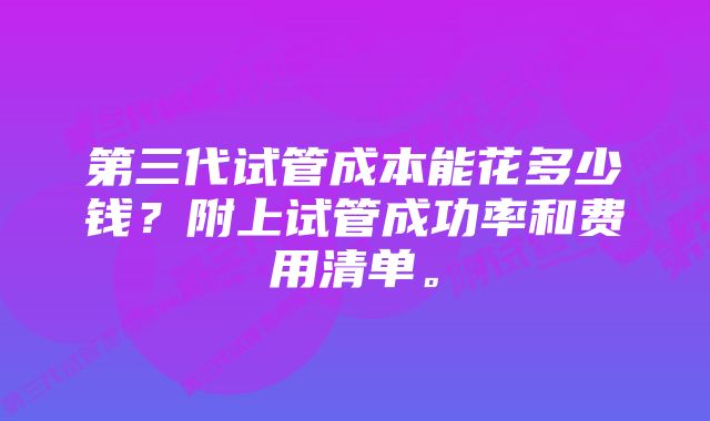 第三代试管成本能花多少钱？附上试管成功率和费用清单。