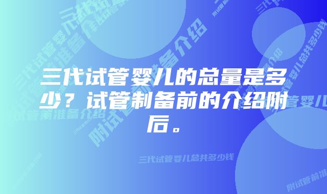 三代试管婴儿的总量是多少？试管制备前的介绍附后。