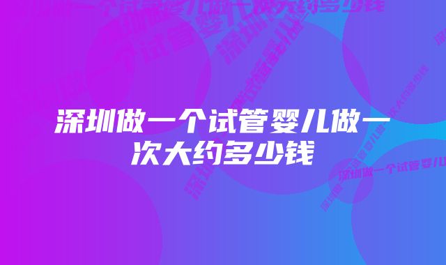 深圳做一个试管婴儿做一次大约多少钱