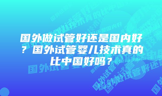 国外做试管好还是国内好？国外试管婴儿技术真的比中国好吗？