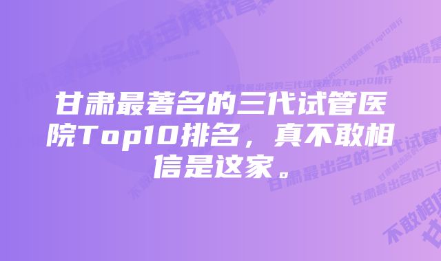 甘肃最著名的三代试管医院Top10排名，真不敢相信是这家。