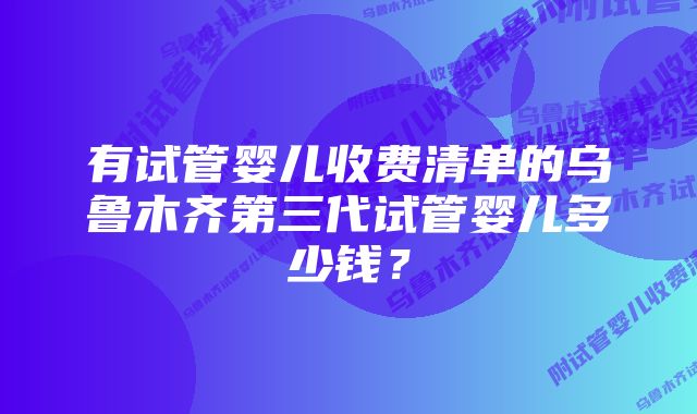 有试管婴儿收费清单的乌鲁木齐第三代试管婴儿多少钱？