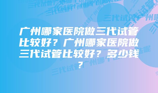 广州哪家医院做三代试管比较好？广州哪家医院做三代试管比较好？多少钱？