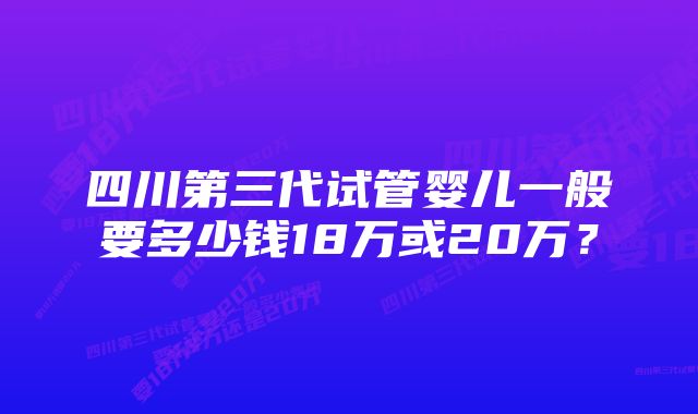 四川第三代试管婴儿一般要多少钱18万或20万？