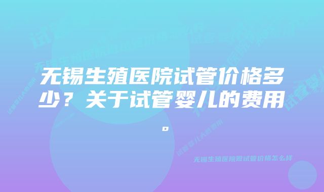 无锡生殖医院试管价格多少？关于试管婴儿的费用。